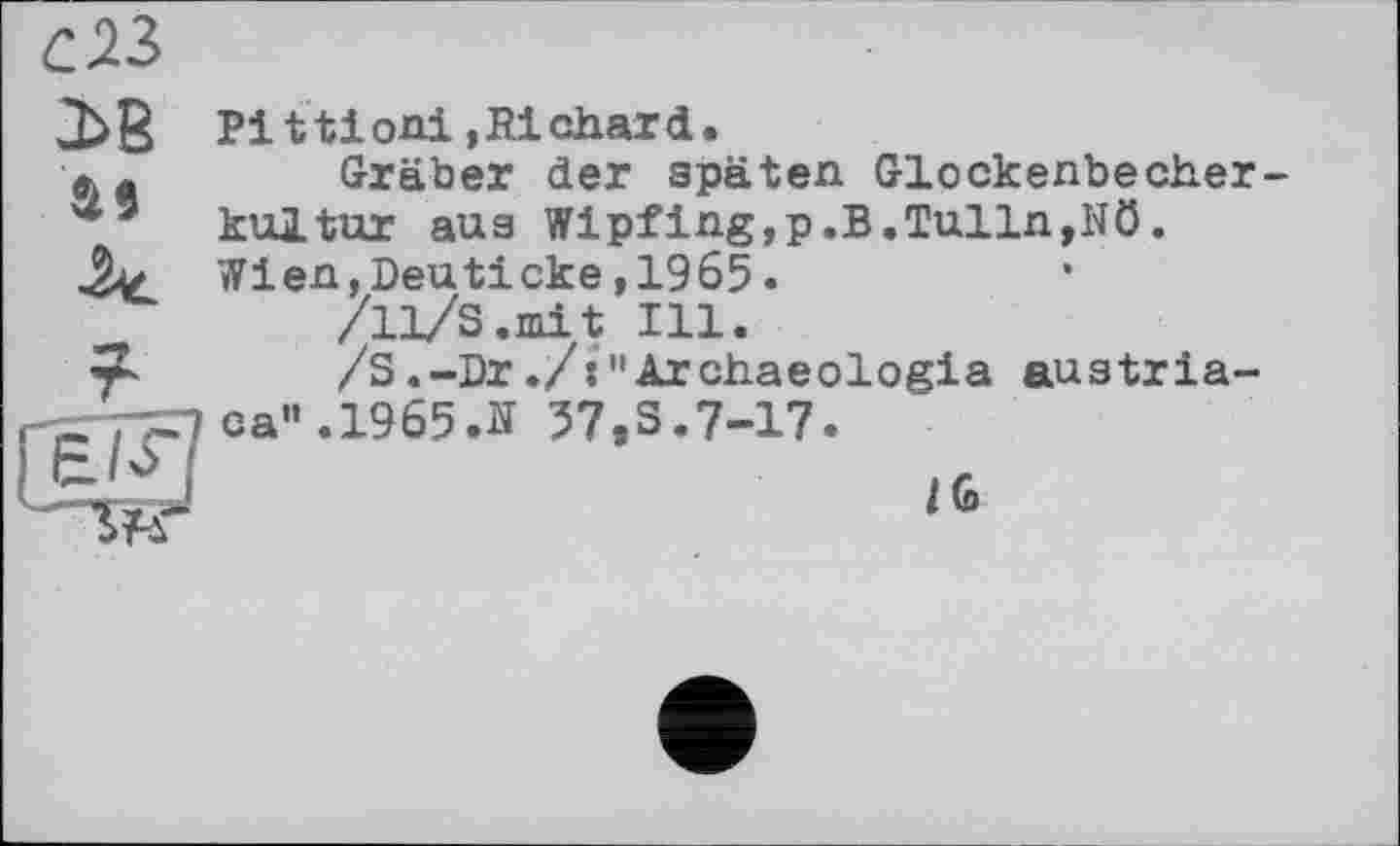 ﻿С 23
2>В as
Pi ttioni »Richard.
Gräber der späten Glockenbecherkultur aus Wipfing,p.B.Tulln,Nö. Wien,Deuticke,1965.
/11/S.mit Ill.
/S.-Dr./s"Archaeologia austriaca". 1965 Л 57,3.7-17.
I6